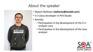 About the speaker
• Maxim Stefanov (stefanov@viva64.com)
• C++/Java developer in PVS-Studio
• Activity:
• Participation in the development of the C++
analyzer core
• Participation in the development of the Java
analyzer
 