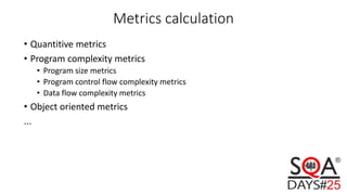 Metrics calculation
• Quantitive metrics
• Program complexity metrics
• Program size metrics
• Program control flow complexity metrics
• Data flow complexity metrics
• Object oriented metrics
...
 