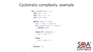 Cyclomatic complexity: example
int someMethod(...){
int bot = 0;
int top = n - 1;
int mid, cmp;
while (bot <= top) {
mid = (bot + top)/2;
if (table[mid] == item) {
return mid;
}
else if (compare) {
bot = mid + 1;
}
else {
top = mid -1;
}
}
return -1;
}
 