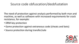 Source code obfuscation/deobfustation
The need of protection against analysis performed by both man and
machine, as well as software with increased requirements for crack
resistance, for example:
• DRM key protection
• Game protection against extraneous code (cheats and bots)
• Source protection during transfer/sale
 