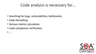 Code analysis is necessary for…
• Searching for bugs, vulnerabilities, bottlenecks
• Code formatting
• Various metrics calculation
• Code compliance verification
• …
 