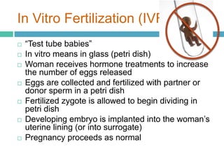 In Vitro Fertilization (IVF) 
 “Test tube babies” 
 In vitro means in glass (petri dish) 
 Woman receives hormone treatments to increase 
the number of eggs released 
 Eggs are collected and fertilized with partner or 
donor sperm in a petri dish 
 Fertilized zygote is allowed to begin dividing in 
petri dish 
 Developing embryo is implanted into the woman’s 
uterine lining (or into surrogate) 
 Pregnancy proceeds as normal 
 