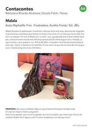 Malala
Autor:Raphaëlle Frier Il·lustradora: Aurélia Fronty | Ed. JBlu
Malala Yousafzai és pakistanesa i musulmana. Des que tenia onze anys, denuncia els integristes
musulmans que consideren que l’escola no és per a les nenes. En un intent per fer-la callar, fins i
tot li van disparar. Per sort, la Malala se’n va sortir i avui, guardonada amb el premi Nobel de la
pau, continua lluitant encara amb més força perquè tots els infants puguin anar a l?escola, ja
siguin nenes o nens, pobres o rics. Al final del llibre, un quadern recull els documents sobre la
seva vida. «Tornar a l’escola em fa molt feliç. El meu somni és que tots els nens del món puguin
anar a l’escola perquè és el seu dret bàsic».
PROPOSTA: Qui coneix la Malala? Algú en sap la història? Ensenyem les fotos reals.
Un cop hem llegit la història preguntem:
Què ens ha agradat, que no ens ha agradat, que ens ha sorprés, que creiem que s’hauria de
cambiar? Podem fer-hi alguna cosa? Hi veiem semblances a la vida que vivim?
6èContacontes
Biblioteca Ricardo Alcántara | Escola Folch i Torres
2017-18 | Eva Morell
 