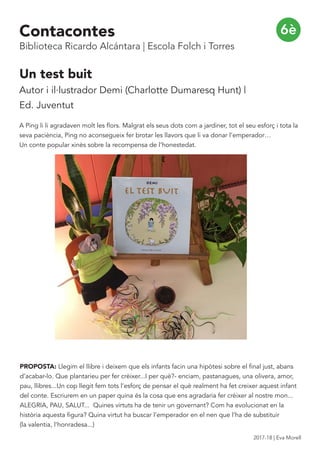 6è
Un test buit
Autor i il·lustrador Demi (Charlotte Dumaresq Hunt) |
Ed. Juventut
A Ping li li agradaven molt les flors. Malgrat els seus dots com a jardiner, tot el seu esforç i tota la
seva paciència, Ping no aconsegueix fer brotar les llavors que li va donar l’emperador…
Un conte popular xinès sobre la recompensa de l’honestedat.
PROPOSTA: Llegim el llibre i deixem que els infants facin una hipòtesi sobre el final just, abans
d’acabar-lo. Que plantarieu per fer crèixer...I per què?- enciam, pastanagues, una olivera, amor,
pau, llibres...Un cop llegit fem tots l’esforç de pensar el què realment ha fet creixer aquest infant
del conte. Escriurem en un paper quina és la cosa que ens agradaria fer crèixer al nostre mon...
ALEGRIA, PAU, SALUT... Quines virtuts ha de tenir un governant? Com ha evolucionat en la
història aquesta figura? Quina virtut ha buscar l’emperador en el nen que l’ha de substituir
(la valentia, l’honradesa...)
Contacontes
Biblioteca Ricardo Alcántara | Escola Folch i Torres
2017-18 | Eva Morell
 