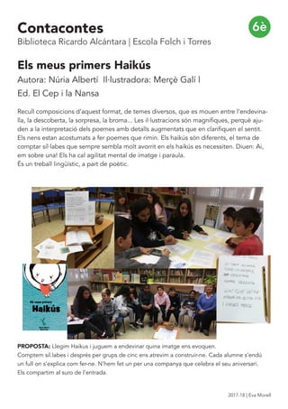 Els meus primers Haikús
Autora: Núria Albertí Il·lustradora: Merçè Galí |
Ed. El Cep i la Nansa
Recull composicions d’aquest format, de temes diversos, que es mouen entre l’endevina-
lla, la descoberta, la sorpresa, la broma... Les il·lustracions són magnífiques, perquè aju-
den a la interpretació dels poemes amb detalls augmentats que en clarifiquen el sentit.
Els nens estan acostumats a fer poemes que rimin. Els haikús són diferents, el tema de
comptar síl·labes que sempre sembla molt avorrit en els haikús es necessiten. Diuen: Ai,
em sobre una! Els ha cal agilitat mental de imatge i paraula.
És un treball lingüístic, a part de poètic.
PROPOSTA: Llegim Haikus i juguem a endevinar quina imatge ens evoquen.
Comptem sil.labes i després per grups de cinc ens atrevim a construir-ne. Cada alumne s’endú
un full on s’explica com fer-ne. N’hem fet un per una companya que celebra el seu aniversari.
Els compartim al suro de l’entrada.
6èContacontes
Biblioteca Ricardo Alcántara | Escola Folch i Torres
2017-18 | Eva Morell
 