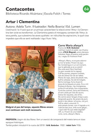 6è
Artur i Clementina
Autora: Adela Turin. Il·lustrador: Nella Bosnia | Ed. Lumen
L’estimació i la il·lusió que en un principi caracteritzen la relació entre l’Artur i la Clemen-
tina ben aviat es transformen. La Clementina pateix el menyspreu constant de l’Artur, la
seva parella, que subestima les seves qualitats i en ridiculitza les aspiracions, la qual cosa
impedeix que ella se senti realitzada i sigui lliure i feliç.
PROPOSTA: Llegim els dos llibres i fem un exercici de comparació del mateix tema en dues
epoques històriques.
També podem introduïr-hi la nostra del 2018 | N.M. Bodecker 1922 | Adela Turin 1936
Corre Maria afanya’t
Poema de N.M. Bodecker
molt ben traduït al català. Les il·lustra-
cions, d’Erik Blegvad, autors danesos.
Sobretot, llegiu el poema amb pacièn-
cia, i vegeu la il·lustració final!
-Afanya’t, Maria, no et pots adormir
ja mor la tardor, l’hivern és aquí.
No t’entretinguis ni un sol moment,
que la gebrada ja es va veient!
Deu sota zero! Quin fred farà!
La gran nevada tot ho taparà!
Cull les pomes, prepara confitats,
tots els arbres han de ser tallats.
Planta els naps, deixa els pèsols nets,
bull la carbassa, fes els formatgets.
Bat la mantega, fuma el pernil,
posa els tomàquets en pots, fins a mil.
Endreça la llenya, i les mongeteres,
arriba el mal temps, fora mosquiteres.
Corre les cortines, tanca els finestrons,
el vent udola per tots els racons.
Greixa les raquetes, atia el foc.
Els camins seran fangars d’aquí a poc.
Sargeixels guants, fes jerseis de punt,
porta’m les ulleres i el correu, tot junt.
Vull te calent, ensucrat i fi,
amb panets torrats, com m’agrada a mi.
I dònuts ben tous, amb sucre glaçat...
-I què més? És que estàs esgotat?
-Oh, sí, l’hivern és una malaltia,
corre, corre, afanya’t, Maria.
Malgrat el pas del temps, aquests llibres encara
avui continuen sent molt necessaris.
Contacontes
Biblioteca Ricardo Alcántara | Escola Folch i Torres
2017-18 | Eva Morell
 