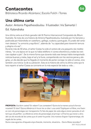 Una última carta
Autor: Antonis Papatheodoulou Il·lustrador: Iris Samartzi |
Ed. Kalandraka
Una última carta es el título ganador del IX Premio Internacional Compostela de Álbum
Ilustrado. Se trata de una historia de Antonis Papatheodoulou ilustrada por Iris Samartzi y
publicada por Kalandraka en castellano, gallego, euskera y portugués. El jurado del certa-
men destacó “su armonía y equilibrio”, además de “su capacidad para transmitir ternura
y alegría a la vez“.
Durante más de 50 años, el señor Costas ha sido el cartero de una pequeña isla medite-
rránea, “en una época en la que no había teléfono ni correo electrónico y todas las noti-
cias viajaban a pie“. De la misma forma que durante todo ese tiempo había transportado
noticias buenas y malas, bajo el sol y la lluvia, compartiendo con los vecinos penas y ale-
grías, un día decide que ha llegado el momento de portar consigo no sólo el correo, sino
también una noticia: la de su jubilación. Esta es la historia de cómo la última carta que le
toca repartir al señor Costas se convierte en la más especial de toda su vida…
PROPOSTA: Escribim cartes? En rebem? Les contestem? Quina és la manera actual d’enviar
novetats? El diari? Quina diferència hi ha en tre un diari i una carta? Expliquem el llibre, ens fixem
en com els personatges son transparents i7o fets de paper de carta alguns tenen paraules al vol-
tant que els perfilen. La diferència entre els personatges al principi i al final és que tenen a dins
del cos els records de les cartes que el carter ha portat. Una manera d’agrair l’aprenentatge, els
regals de les cartes.
Quina cosa agrairieu d’aquests anys d’escola, moments, situacions... Quins llibres recordeu?
6èContacontes
Biblioteca Ricardo Alcántara | Escola Folch i Torres
2017-18 | Eva Morell
 