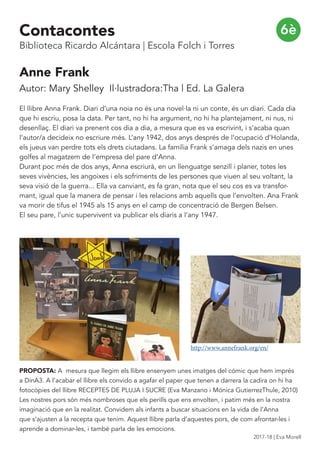 Anne Frank
Autor: Mary Shelley Il·lustradora:Tha | Ed. La Galera
El llibre Anna Frank. Diari d’una noia no és una novel·la ni un conte, és un diari. Cada dia
que hi escriu, posa la data. Per tant, no hi ha argument, no hi ha plantejament, ni nus, ni
desenllaç. El diari va prenent cos dia a dia, a mesura que es va escrivint, i s’acaba quan
l’autor/a decideix no escriure més. L’any 1942, dos anys després de l’ocupació d’Holanda,
els jueus van perdre tots els drets ciutadans. La família Frank s’amaga dels nazis en unes
golfes al magatzem de l’empresa del pare d’Anna.
Durant poc més de dos anys, Anna escriurà, en un llenguatge senzill i planer, totes les
seves vivències, les angoixes i els sofriments de les persones que viuen al seu voltant, la
seva visió de la guerra... Ella va canviant, es fa gran, nota que el seu cos es va transfor-
mant, igual que la manera de pensar i les relacions amb aquells que l’envolten. Ana Frank
va morir de tifus el 1945 als 15 anys en el camp de concentració de Bergen Belsen.
El seu pare, l’unic supervivent va publicar els diaris a l’any 1947.
PROPOSTA: A mesura que llegim els llibre ensenyem unes imatges del cómic que hem imprés
a DinA3. A l’acabar el llibre els convido a agafar el paper que tenen a darrera la cadira on hi ha
fotocòpies del llibre RECEPTES DE PLUJA I SUCRE (Eva Manzano i Mónica GutierrezThule, 2010)
Les nostres pors són més nombroses que els perills que ens envolten, i patim més en la nostra
imaginació que en la realitat. Convidem als infants a buscar situacions en la vida de l’Anna
que s’ajusten a la recepta que tenim. Aquest llibre parla d’aquestes pors, de com afrontar-les i
aprende a dominar-les, i també parla de les emocions.
6è
http://www.annefrank.org/en/
Contacontes
Biblioteca Ricardo Alcántara | Escola Folch i Torres
2017-18 | Eva Morell
 