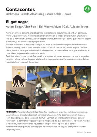 El gat negre
Autor: Edgar Allan Poe | Ed. Vicents Vives | Col. Aula de lletres
Narrat en primera persona, el protagonista explica la seva peculiar relació amb un gat negre,
“Plutó”, que esdevé una mena d’aliat i alhora enemic en la relació amb la muller. Endut per la
“llei de la Perversitat”, el mata, però n’adopta un altre, també negre i borni, que l’indueix, segons
el narrador, a assassinar la seva pròpia muller.
El conte acaba amb la descoberta del gat viu entre el cadàver descompost de la dona morta:
Sobre el seu cap, amb la boca vermella oberta i l’únic ull com de foc, estava ajupida l’horrible
bèstia, l’astúcia de la qual m’havia induït a l’assassinat, i el bram delator de la qual em lliurava al
botxí. Havia emparerat el monstre a la tomba !
És el típic relat d’horror pur de Poe, en ell hi apareixen els temes recurrents de tota la seva obra
narrativa : el mal pel mal, l’agonia aliada amb la decadència moral, la mort no completa, la irra-
cionalitat d’una possessió demoníaca
PROPOSTA: Presentem l’autor Edgar Allan Poe i expliquem una mica, molt breument qui era.
Llegim el conte amb aturades si cal, per recapitular, doncs hi ha descripcions molt llargues.
Hem de poder parlar de la separació de POR i ESPANT. Els infants volen llibres de por per
Halloween i la por moltes vegades ve per la imaginació del que és descriu. Si ho veuen, més que
si ho senten, els hi impresiona? Aquest relat ens pot ajudar a parlar de la por de
nosaltres mateixos quant no som capaços de controlar-nos. La beguda desfigura el caràcter
del protagonista.
6èContacontes
Biblioteca Ricardo Alcántara | Escola Folch i Torres
2017-18 | Eva Morell
 