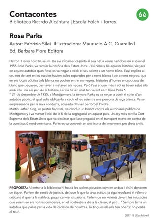Rosa Parks
Autor: Fabrizio Silei Il·lustracions: Maurucio A.C. Quarello |
Ed. Barbara Fiore Editora
Detroit. Henry Ford Museum. Un avi afroamericà porta al seu nét a veure l’autobús en el qual el
1955 Rosa Parks, va canviar la història dels Estats Units. L’avi coneix bé aquesta història, viatjava
en aquest autobús quan Rosa es va negar a cedir el seu seient a un home blanc. L’avi explica al
seu nét de tant en les escoles havien aules separades per a nens blancs i per a nens negres, que
en els locals públics dels blancs no podien entrar els negres, històries d’homes encaputxats de
blanc que pegaven, cremaven i mataven als negres. Però l’avi el que més li dol és haver estat allà
amb ella i no ser part de la història per no haver estat tan valent com Rosa Parks *.
* L’1 de desembre de 1955, a Montgomery, la senyora Parks es va negar a obeir al xofer d’un
autobús públic, el qual volia obligar-la a cedir el seu seient a una persona de raça blanca. Va ser
empresonada per la seva conducta, acusada d’haver pertorbat l’ordre.
Martin Luther King, un pastor baptista, va conduir un boicot contra els autobusos públics de
Montgomery i va marcar l’inici de la fi de la segregació en aquest país. Un any més tard la Cort
Suprema dels Estats Units que va declarar que la segregació en el transport estava en contra de
la constitució nord-americana. Parks es va convertir en una icona del moviment pro drets civils.
PROPOSTA: Al entrar a la bibioteca hi haurà les cadires posades com en un bus i els hi donarem
un tiquet. Parlem del sentit de justicia, del que fa que la teva actitut, ja sigui recolzant al valent o
criticant al que fa la malifeta, pugui canviar situacions. Parlem de ser valents davant les injusticies
que veiem en els nostres companys, en el nostre dia a dia a la classe, al pati... “ Sempre hi ha un
autobús que passa per la vida de cadascú de nosaltres. Tu tingues els ulls ben oberts: no perdis
el teu”.
6èContacontes
Biblioteca Ricardo Alcántara | Escola Folch i Torres
2017-18 | Eva Morell
 