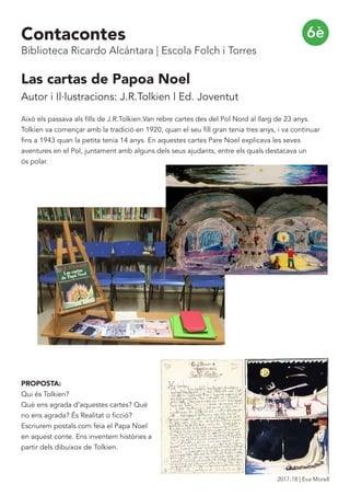 Las cartas de Papoa Noel
Autor i Il·lustracions: J.R.Tolkien | Ed. Joventut
Això els passava als fills de J.R.Tolkien.Van rebre cartes des del Pol Nord al llarg de 23 anys.
Tolkien va començar amb la tradició en 1920, quan el seu fill gran tenia tres anys, i va continuar
fins a 1943 quan la petita tenia 14 anys. En aquestes cartes Pare Noel explicava les seves
aventures en el Pol, juntament amb alguns dels seus ajudants, entre els quals destacava un
ós polar.
PROPOSTA:
Qui és Tolkien?
Què ens agrada d’aquestes cartes? Què
no ens agrada? És Realitat o ficció?
Escriurem postals com feia el Papa Noel
en aquest conte. Ens inventem històries a
partir dels dibuixox de Tolkien.
6èContacontes
Biblioteca Ricardo Alcántara | Escola Folch i Torres
2017-18 | Eva Morell
 