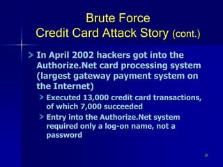 10
Brute Force
Credit Card Attack Story (cont.)
In April 2002 hackers got into the
Authorize.Net card processing system
(largest gateway payment system on
the Internet)
Executed 13,000 credit card transactions,
of which 7,000 succeeded
Entry into the Authorize.Net system
required only a log-on name, not a
password
 
