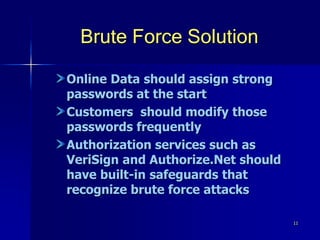 11
Brute Force Solution
Online Data should assign strong
passwords at the start
Customers should modify those
passwords frequently
Authorization services such as
VeriSign and Authorize.Net should
have built-in safeguards that
recognize brute force attacks
 