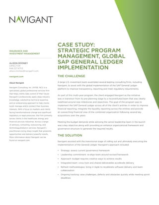 INSURANCE AND
INVESTMENT MANAGEMENT
CASE STUDY:
STRATEGIC PROGRAM
MANAGEMENT, GLOBAL
SAP GENERAL LEDGER
IMPLEMENTATION
THE CHALLENGE
A large U.S. investment bank assembled several leading consulting firms, including
Navigant, to assist with the global implementation of the SAP General Ledger
platform to improve transparency, reporting and meet regulatory requirements.
As part of this multi-year program, the client engaged Navigant as the initiative
was in transition from its pre-planning stage to a reconstituted team that was clearly
redefined around new milestones and objectives. The goal of the program was to
implement the SAP General Ledger across all of the client’s entities in order to improve
financial reporting, integrate the liquidity reporting across the entities and provide
an overarching financial view of the combined organization following several key
acquisitions over the years.
Meeting the budget demands while advising the senior leadership team in the launch
was a key objective along with providing an enhance organizational framework and
governance structure to generate the required results.
THE SOLUTION
Navigant assisted with the transitional stage of rolling out and ultimately executing the
implementation of the General Ledger. Navigant’s approach included:
•• Strategy: assess current governance framework
•• Leadership commitment: re-align team around revised framework
•• Approach: budget requires creative ways to achieve results
•• Integrated team: cross train and shared deliverables accelerate delivery
•• Refresh methodologies: bring in Agile to recalibrate software delivery and team
collaboration
•• Ongoing tracking: raise challenges, defects and obstacles quickly while meeting sprint
deadlines
ALISON ROONEY
DIRECTOR
646.227.4703
alison.rooney@navigant.com
navigant.com
About Navigant
Navigant Consulting, Inc. (NYSE: NCI) is a
specialized, global professional services firm
that helps clients take control of their future.
Navigant’s professionals apply deep industry
knowledge, substantive technical expertise,
and an enterprising approach to help clients
build, manage and/or protect their business
interests. With a focus on markets and clients
facing transformational change and significant
regulatory or legal pressures, the Firm primarily
serves clients in the healthcare, energy and
financial services industries. Across a range
of advisory, consulting, outsourcing, and
technology/analytics services, Navigant’s
practitioners bring sharp insight that pinpoints
opportunities and delivers powerful results.
More information about Navigant can be
found at navigant.com.
 