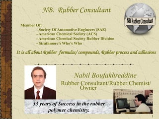 1
Nabil Boufakhreddine
Rubber Consultant/Rubber Chemist/
Owner
NB. Rubber Consultant
Member Of:
- Society Of Automotive Engineers (SAE)
- American Chemical Society (ACS)
- American Chemical Society Rubber Division
- Strathmore’s Who’s Who
It is all about Rubber formulas/ compounds, Rubber process and adhesives
33 years of Success in the rubber
polymer chemistry.
 