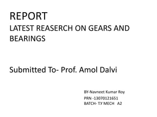 REPORT
LATEST REASERCH ON GEARS AND
BEARINGS
Submitted To- Prof. Amol Dalvi
BY-Navneet Kumar Roy
PRN -13070121651
BATCH- T.Y MECH A2
 
