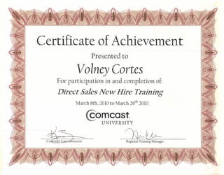 Certificate of Achievement
Presented to
Volney Cortes
For participation in and completion of:
Direct Sales New Hire Training
March 8th, 2010 to March 26th
2010
@omcast
UNIVERSITY
~~
Cu~ structor Regional Train£g Manager
 