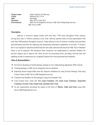 MSBI DEVELOPER
Project name : Sales Analysis for Safeway.
Client : Safeway Inc, U.S.A.
Role : Developer
Duration : May 2012 to Feb 2013
Environment : SQL Server Integration Services, SQL Server Reporting Services,
SQL Server 2008
Description:
Safeway is America’s largest retailer with more than 1,700 stores throughout North America
serving more than 3.5 million customers every week. Safeway operates fully serviced supermarkets with
more than 3000 products throughout America. Today Safeway is one of America’s leading retail and Sales
lead information provides the capturing and maintaining information capabilities on all sales. To achieve
this it was required to transform/modify/load the sales data collected and stored into SQL Server Database
where it can be analyzed. The Enterprise Data warehouse was implemented to centralize database for
decision support and to improve the client services by preventing errors, providing real-time data and
updating records as transactions are completed. Reports have been generated and scheduled.
Roles & Responsibilities:
 Involved in designing of initial package, keeping in view implementing appropriate SSIS controls.
 Creating packages at SQL Server Integration Service platform.
 Importing Source/Target tables from the respective databases by using Execute Package Task using
Control Tasks in SQL Server 2008 Integration services.
 Created Event Handlers for the Packages Using Event Handler Tab.
 Used Control Flow Tasks like For Loop Container, For Each Loop Container, Sequential
Container, Execute Task, Email Task, and Data Flow Task.
 As per requirements developed the reports in the form of Matrix, Table and Chart using SQL
Server 2008 Reporting Services.
 
