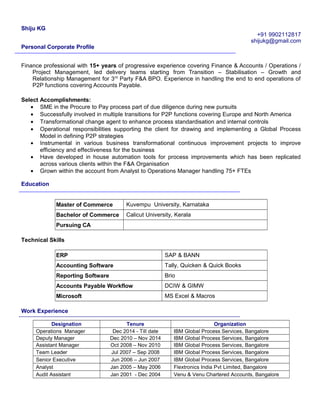 Shiju KG
+91 9902112817
shijukg@gmail.com
Personal Corporate Profile
Finance professional with 15+ years of progressive experience covering Finance & Accounts / Operations /
Project Management, led delivery teams starting from Transition – Stabilisation – Growth and
Relationship Management for 3rd
Party F&A BPO. Experience in handling the end to end operations of
P2P functions covering Accounts Payable.
Select Accomplishments:
• SME in the Procure to Pay process part of due diligence during new pursuits
• Successfully involved in multiple transitions for P2P functions covering Europe and North America
• Transformational change agent to enhance process standardisation and internal controls
• Operational responsibilities supporting the client for drawing and implementing a Global Process
Model in defining P2P strategies
• Instrumental in various business transformational continuous improvement projects to improve
efficiency and effectiveness for the business
• Have developed in house automation tools for process improvements which has been replicated
across various clients within the F&A Organisation
• Grown within the account from Analyst to Operations Manager handling 75+ FTEs
Education
Master of Commerce Kuvempu University, Karnataka
Bachelor of Commerce Calicut University, Kerala
Pursuing CA
Technical Skills
ERP SAP & BANN
Accounting Software Tally, Quicken & Quick Books
Reporting Software Brio
Accounts Payable Workflow DCIW & GIMW
Microsoft MS Excel & Macros
Work Experience
Designation Tenure Organization
Operations Manager Dec 2014 - Till date IBM Global Process Services, Bangalore
Deputy Manager Dec 2010 – Nov 2014 IBM Global Process Services, Bangalore
Assistant Manager Oct 2008 – Nov 2010 IBM Global Process Services, Bangalore
Team Leader Jul 2007 – Sep 2008 IBM Global Process Services, Bangalore
Senior Executive Jun 2006 – Jun 2007 IBM Global Process Services, Bangalore
Analyst Jan 2005 – May 2006 Flextronics India Pvt Limited, Bangalore
Audit Assistant Jan 2001 - Dec 2004 Venu & Venu Chartered Accounts, Bangalore
 