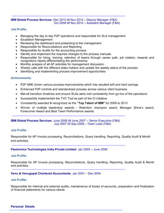 IBM Global Process Services: Dec 2010 till Nov 2014 – Deputy Manager (F&A)
Oct 2008 till Nov 2010 – Assistant Manager (F&A)
Job Profile:
• Managing the day to day P2P operations and responsible for SLA management
• Escalation Management
• Reviewing the dashboard and presenting to the management
• Responsible for Reconciliations and Reporting
• Responsible for Audits for the accounting process
• Identify and implement the required changes to the process manuals
• Responsible for hiring, training, retention of teams through career path, job rotation, rewards and
recognitions clearly differentiating the performance
• Monthly analysis of all AP activities for management discussion.
• Weekly calls with the different stake holders and update the weekly status of the process
• Identifying and implementing process improvement opportunities
Achievements:
• P2P SME driven various process improvements which has resulted soft and hard savings
• Enhanced P2P controls and standardized process across various client business
• Met all transition timelines and ensure SLAs were met consistently from go live of the operations
• Successfully implemented the TVC Tool as part of the CI initiative
• Consistently awarded & recognized as the “Top Talent of IBM” for 2009 to 2013
• Winner of multiple leadership awards - Retention champion award, Manager Shine’s award,
Forerunner Award and Best Team Performance awards
IBM Global Process Services: June 2006 till June 2007 – Senior Executive (F&A)
July 2007 till Sep 2008 – Team Lead (F&A)
Job Profile:
Responsible for AP Invoice processing, Reconciliations, Query handling, Reporting, Quality Audit & Month
end activities.
Flextronics Technologies India Private Limited: Jan 2005 – June 2006
Job Profile:
Responsible for AP Invoice processing, Reconciliations, Query handling, Reporting, Quality Audit & Month
end activities.
Venu & Venugopal Chartered Accountants: Jan 2001 – Dec 2004
Job Profile:
Responsible for Internal and external audits, maintenance of books of accounts, preparation and finalization
of financial statements for various clients
Personal Details
 