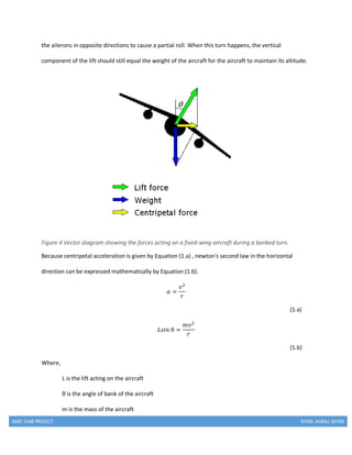 MAE 154B PROJECT RYAN, AGRAJ, KEVIN
the ailerons in opposite directions to cause a partial roll. When this turn happens, the vertical
component of the lift should still equal the weight of the aircraft for the aircraft to maintain its altitude.
Figure 4 Vector diagram showing the forces acting on a fixed-wing aircraft during a banked turn.
Because centripetal acceleration is given by Equation (1.a) , newton's second law in the horizontal
direction can be expressed mathematically by Equation (1.b).
𝑎 =
𝑣2
𝑟
(1.a)
𝐿𝑠𝑖𝑛 θ =
𝑚𝑣2
𝑟
(1.b)
Where,
L is the lift acting on the aircraft
θ is the angle of bank of the aircraft
m is the mass of the aircraft
 