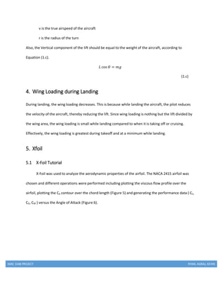 MAE 154B PROJECT RYAN, AGRAJ, KEVIN
v is the true airspeed of the aircraft
r is the radius of the turn
Also, the Vertical component of the lift should be equal to the weight of the aircraft, according to
Equation (1.c).
𝐿 cos 𝛳 = 𝑚𝑔
(1.c)
4. Wing Loading during Landing
During landing, the wing loading decreases. This is because while landing the aircraft, the pilot reduces
the velocity of the aircraft, thereby reducing the lift. Since wing loading is nothing but the lift divided by
the wing area, the wing loading is small while landing compared to when it is taking off or cruising.
Effectively, the wing loading is greatest during takeoff and at a minimum while landing.
5. Xfoil
5.1 X-Foil Tutorial
X-Foil was used to analyze the aerodynamic properties of the airfoil. The NACA 2415 airfoil was
chosen and different operations were performed including plotting the viscous flow profile over the
airfoil, plotting the Cp contour over the chord length (Figure 5) and generating the performance data ( CL,
CD, CM ) versus the Angle of Attack (Figure 6).
 