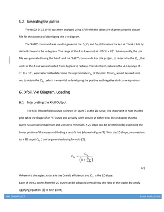 MAE 154B PROJECT RYAN, AGRAJ, KEVIN
5.2 Generating the .pol File
The NACA 2415 airfoil was then analyzed using XFoil with the objective of generating the dot pol
file for the purpose of developing the V-n diagram.
The ‘ASEQ’ command was used to generate the CL, CD and CM plots verses the A.o.A. The A.o.A is by
default chosen to be in degrees. The range of the A.o.A was set as - 20 ͦto + 20 ͦ. Subsequently, the .pol
file was generated using the ‘hard’ and the ‘PACC’ commands. For this project, to determine the 𝐶𝑙 𝛼
, the
units of the A.o.A was converted from degrees to radians. Thereby the CL values in the A.o.A range of -
7 ͦ to + 10 ͦ, were selected to determine the approximate 𝐶𝑙 𝛼
of the plot. This 𝐶𝑙 𝛼
would be used later
on, to obtain the 𝐶𝐿 𝛼
, which is essential in developing the positive and negative stall curve equations.
6. Xfoil, V-n Diagram, Loading
6.1 Interpreting the Xfoil Output
The Xfoil lift coefficient curve is shown in Figure 7 as the 2D curve. It is important to note that the
plot takes the shape of an “S” curve and actually turns around at either end. This indicates that the
curve has a relative maximum and a relative minimum. A 2D slope can be determined by examining the
linear portion of the curve and finding a best-fit line (shown in Figure 7). With the 2D slope, a conversion
to a 3D slope (𝐶𝐿 𝛼
) can be generated using formula (2),
𝐶𝐿 𝛼
=
𝐶𝑙 𝛼
(1 +
𝐶𝑙 𝛼
𝜋𝐴𝑒
)
(2)
Where A is the aspect ratio, e is the Oswald efficiency, and 𝐶𝑙 𝛼
is the 2D slope.
Each of the CL points from the 2D curve can be adjusted vertically by the ratio of the slopes by simply
applying equation (3) to each point,
 