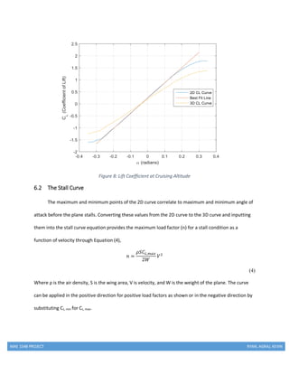 MAE 154B PROJECT RYAN, AGRAJ, KEVIN
Figure 8: Lift Coefficient at Cruising Altitude
6.2 The Stall Curve
The maximum and minimum points of the 2D curve correlate to maximum and minimum angle of
attack before the plane stalls. Converting these values from the 2D curve to the 3D curve and inputting
them into the stall curve equation provides the maximum load factor (n) for a stall condition as a
function of velocity through Equation (4),
𝑛 =
𝜌𝑆𝐶𝐿,𝑚𝑎𝑥
2𝑊
𝑉2
(4)
Where ρ is the air density, S is the wing area, V is velocity, and W is the weight of the plane. The curve
can be applied in the positive direction for positive load factors as shown or in the negative direction by
substituting CL, min for CL, max.
 