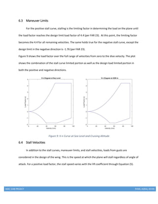 MAE 154B PROJECT RYAN, AGRAJ, KEVIN
6.3 Maneuver Limits
For the positive stall curve, stalling is the limiting factor in determining the load on the plane until
the load factor reaches the design limit load factor of 4.4 (per FAR 23). At this point, the limiting factor
becomes the 4.4 for all remaining velocities. The same holds true for the negative stall curve, except the
design limit in the negative direction is -1.76 (per FAR 23).
Figure 9 shows the load factor over the full range of velocities from zero to the dive velocity. The plot
shows the combination of the stall curve limited portion as well as the design load limited portion in
both the positive and negative directions.
Figure 9: V-n Curve at Sea Level and Cruising Altitude
6.4 Stall Velocities
In addition to the stall curves, maneuver limits, and stall velocities, loads from gusts are
considered in the design of the wing. This is the speed at which the plane will stall regardless of angle of
attack. For a positive load factor, the stall speed varies with the lift coefficient through Equation (5).
 