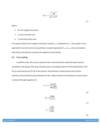 MAE 154B PROJECT RYAN, AGRAJ, KEVIN
𝑉𝑆,𝑃𝑜𝑠 = √
2𝑊
𝐶𝐿𝑚𝑎𝑥 𝜌𝑆
(5)
Where,
 W is the weight of the plane,
 ρ is the air density, and
 S is the wing surface area.
The equation holds true for negative load factors except CLmax is replaced by CLmin. The equation is also
applicable for sea level and at cruising altitude. Using the appropriate CLmax, CLmin, and ρ will provide a
total of four stall velocities, a positive and negative at each altitude.
6.5 Gust Loading
In addition to the stall curves, maneuver limits, and stall velocities, loads from gusts must be
considered in the design of the wing. The gust loads are calculated using the FAR 23 specifications of 50
ft/s at cruise velocity and 25 ft/s at dive velocity. The load factor is determined at each of these
velocities and assumed to be linear between the two. Determination of the load factor at each location
is achieved through Equations 6-8:
𝑛 = 1 +
𝐾𝑔 𝑎𝑈𝑒 𝑉
498 (
𝑊
𝑆
)
(6)
𝐾𝑔 =
0.88𝜇
5.3 + 𝜇
(7)
𝜇 =
2 (
𝑊
𝑆
)
𝜌𝑐𝑎𝑔
(8)
 