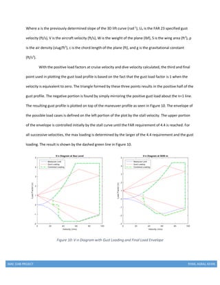 MAE 154B PROJECT RYAN, AGRAJ, KEVIN
Where a is the previously determined slope of the 3D lift curve (rad-1
), Ue is the FAR 23 specified gust
velocity (ft/s), V is the aircraft velocity (ft/s), W is the weight of the plane (lbf), S is the wing area (ft2
), ρ
is the air density (slug/ft3
), c is the chord length of the plane (ft), and g is the gravitational constant
(ft/s2
).
With the positive load factors at cruise velocity and dive velocity calculated, the third and final
point used in plotting the gust load profile is based on the fact that the gust load factor is 1 when the
velocity is equivalent to zero. The triangle formed by these three points results in the positive half of the
gust profile. The negative portion is found by simply mirroring the positive gust load about the n=1 line.
The resulting gust profile is plotted on top of the maneuver profile as seen in Figure 10. The envelope of
the possible load cases is defined on the left portion of the plot by the stall velocity. The upper portion
of the envelope is controlled initially by the stall curve until the FAR requirement of 4.4 is reached. For
all successive velocities, the max loading is determined by the larger of the 4.4 requirement and the gust
loading. The result is shown by the dashed green line in Figure 10.
Figure 10: V-n Diagram with Gust Loading and Final Load Envelope
 