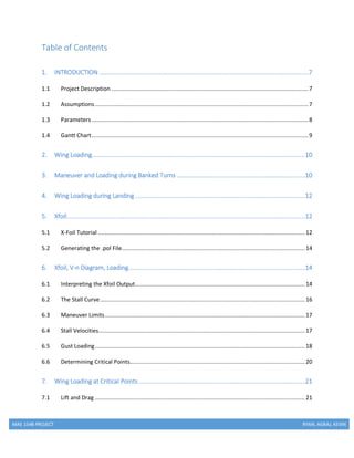 MAE 154B PROJECT RYAN, AGRAJ, KEVIN
Table of Contents
1. INTRODUCTION ....................................................................................................................7
1.1 Project Description ......................................................................................................................7
1.2 Assumptions................................................................................................................................7
1.3 Parameters..................................................................................................................................8
1.4 Gantt Chart..................................................................................................................................9
2. Wing Loading......................................................................................................................10
3. Maneuver and Loading during Banked Turns .......................................................................10
4. Wing Loading during Landing ..............................................................................................12
5. Xfoil....................................................................................................................................12
5.1 X-Foil Tutorial ............................................................................................................................12
5.2 Generating the .pol File..............................................................................................................14
6. Xfoil, V-n Diagram, Loading..................................................................................................14
6.1 Interpreting the Xfoil Output......................................................................................................14
6.2 The Stall Curve...........................................................................................................................16
6.3 Maneuver Limits........................................................................................................................17
6.4 Stall Velocities............................................................................................................................17
6.5 Gust Loading..............................................................................................................................18
6.6 Determining Critical Points.........................................................................................................20
7. Wing Loading at Critical Points ............................................................................................21
7.1 Lift and Drag ..............................................................................................................................21
 