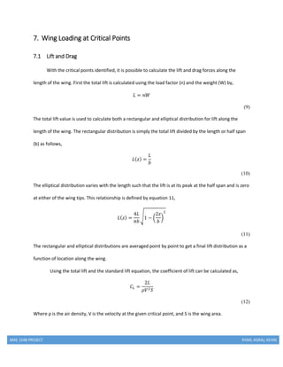 MAE 154B PROJECT RYAN, AGRAJ, KEVIN
7. Wing Loading at Critical Points
7.1 Lift and Drag
With the critical points identified, it is possible to calculate the lift and drag forces along the
length of the wing. First the total lift is calculated using the load factor (n) and the weight (W) by,
𝐿 = 𝑛𝑊
(9)
The total lift value is used to calculate both a rectangular and elliptical distribution for lift along the
length of the wing. The rectangular distribution is simply the total lift divided by the length or half span
(b) as follows,
𝐿( 𝑧) =
𝐿
𝑏
(10)
The elliptical distribution varies with the length such that the lift is at its peak at the half span and is zero
at either of the wing tips. This relationship is defined by equation 11,
𝐿( 𝑧) =
4𝐿
𝜋𝑏
√1 − (
2𝑧
𝑏
)
2
(11)
The rectangular and elliptical distributions are averaged point by point to get a final lift distribution as a
function of location along the wing.
Using the total lift and the standard lift equation, the coefficient of lift can be calculated as,
𝐶𝐿 =
2𝐿
𝜌𝑉2 𝑆
(12)
Where ρ is the air density, V is the velocity at the given critical point, and S is the wing area.
 