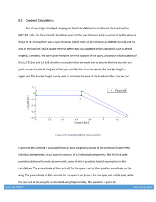 MAE 154B PROJECT RYAN, AGRAJ, KEVIN
8.2 Centroid Calculations
Part of our project involved carrying out hand calculations to corroborate the results of our
MATLAB code. For the centroid calculation, many of the specifications were assumed to be the same as
NACA 2412. Among them were: spar thickness (.0025 meters), skin thickness (.001016 meters) and the
area of the bracket (.0003 square meters). Other data was updated where applicable, such as chord
length (1.5 meters). We were given freedom over the location of the spars, and chose initial locations of
0 [m], 0.75 [m] and 1.5 [m]. Another assumption that we made was to assume that the brackets are
point masses located at the joint of the spar and the skin. In other words, the bracket height is
neglected. The bracket height is only used to calculate the area of the bracket in the cross section.
Figure 18: Simplified Wing Cross Section
In general, the centroid is calculated from an area-weighted average of the centroid of each of the
individual components. In our case this consists of 15 individual components. The MATLAB code
provided additional formulas to work with, some of which provided helpful assumptions in the
calculations. The x-coordinate of the centroid for the spars is set at their position coordinate on the
wing. The y-coordinate of the centroid for the spars is set to zero for root spar and middle spar, while
the spar out at the wing tip is calculated using trigonometry. This equation is given by:
 