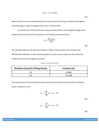 MAE 154B PROJECT RYAN, AGRAJ, KEVIN
−( 𝑥3 − 𝑥2) ∗ tan(𝜃)
(17)
where x3 and x2 are the x-coordinate locations of the second and third spar, and theta is the angle of
the trailing edge in radians (in degrees theta is 30, in radians 0.524).
To calculate the centroid of the entire wing, we need to take an area-weighted average of the
locations of the centroid of all 15 components. The formula can be expressed as,
𝐶 𝑦 =
∑ 𝐴 𝑛 𝐶 𝑦 𝑛𝑛
∑ 𝐴 𝑛
(18)
The calculated values for the centroid are shown in Table 4. These numbers were verified using
MATLAB, Microsoft Excel, as well as hand calculations. As one can see in Figure 18, the centroid lies
outside of the wing in the negative y direction.
Table 4: Centroid Results
Resultant Centroid of Wing Section Location (m)
Cx 0.7670
Cy -0.1248
The area moment of inertia calculation makes use of the centroid data and the parallel axis theorem,
shown in equations 19-21:
I 𝑥𝑥 = ∑ 𝐴𝑖 ∗ (
𝑛
𝑖=1
𝑦𝑖 − 𝑦̅)2
(19)
I 𝑦𝑦 = ∑ 𝐴𝑖 ∗ (
𝑛
𝑖=1
𝑥𝑖 − 𝑥̅)2
(20)
 