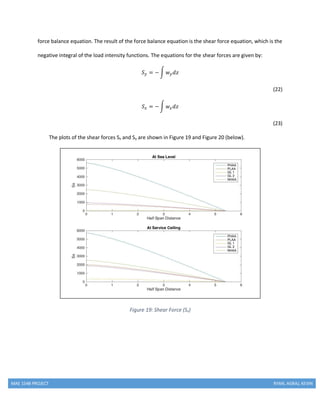 MAE 154B PROJECT RYAN, AGRAJ, KEVIN
force balance equation. The result of the force balance equation is the shear force equation, which is the
negative integral of the load intensity functions. The equations for the shear forces are given by:
𝑆 𝑦 = −∫ 𝑤 𝑦 𝑑𝑧
(22)
𝑆 𝑥 = −∫ 𝑤𝑥 𝑑𝑧
(23)
The plots of the shear forces Sx and Sy are shown in Figure 19 and Figure 20 (below).
Figure 19: Shear Force (Sx)
 
