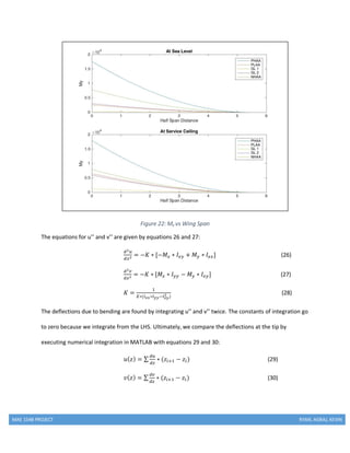 MAE 154B PROJECT RYAN, AGRAJ, KEVIN
Figure 22: My vs Wing Span
The equations for u’’ and v’’ are given by equations 26 and 27:
𝑑2 𝑢
𝑑𝑧2 = −𝐾 ∗ [−𝑀𝑥 ∗ 𝐼𝑥𝑦 + 𝑀 𝑦 ∗ 𝐼𝑥𝑥] (26)
𝑑2 𝑣
𝑑𝑧2 = −𝐾 ∗ [𝑀𝑥 ∗ 𝐼 𝑦𝑦 − 𝑀 𝑦 ∗ 𝐼𝑥𝑦] (27)
𝐾 =
1
𝐸∗(𝐼 𝑥𝑥∗𝐼 𝑦𝑦−𝐼 𝑥𝑦
2 )
(28)
The deflections due to bending are found by integrating u’’ and v’’ twice. The constants of integration go
to zero because we integrate from the LHS. Ultimately, we compare the deflections at the tip by
executing numerical integration in MATLAB with equations 29 and 30:
𝑢( 𝑧) = ∑
𝑑𝑢
𝑑𝑧
∗ (𝑧𝑖+1 − 𝑧𝑖) (29)
𝑣( 𝑧) = ∑
𝑑𝑣
𝑑𝑧
∗ (𝑧𝑖+1 − 𝑧𝑖) (30)
 
