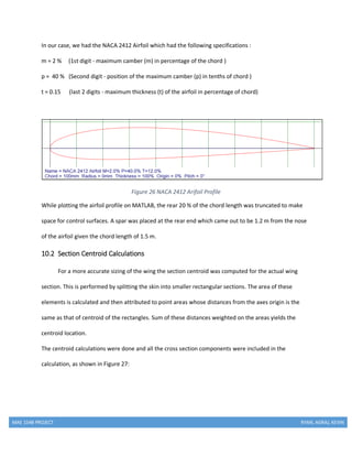 MAE 154B PROJECT RYAN, AGRAJ, KEVIN
In our case, we had the NACA 2412 Airfoil which had the following specifications :
m = 2 % (1st digit - maximum camber (m) in percentage of the chord )
p = 40 % (Second digit - position of the maximum camber (p) in tenths of chord )
t = 0.15 (last 2 digits - maximum thickness (t) of the airfoil in percentage of chord)
Figure 26 NACA 2412 Arifoil Profile
While plotting the airfoil profile on MATLAB, the rear 20 % of the chord length was truncated to make
space for control surfaces. A spar was placed at the rear end which came out to be 1.2 m from the nose
of the airfoil given the chord length of 1.5 m.
10.2 Section Centroid Calculations
For a more accurate sizing of the wing the section centroid was computed for the actual wing
section. This is performed by splitting the skin into smaller rectangular sections. The area of these
elements is calculated and then attributed to point areas whose distances from the axes origin is the
same as that of centroid of the rectangles. Sum of these distances weighted on the areas yields the
centroid location.
The centroid calculations were done and all the cross section components were included in the
calculation, as shown in Figure 27:
 