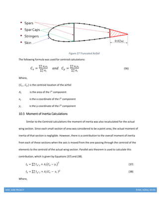 MAE 154B PROJECT RYAN, AGRAJ, KEVIN
Figure 27 Truncated Airfoil
The following formula was used for centroid calculations:
𝐶 𝑥 =
∑ 𝐴 𝑖 𝑥 𝑖
𝑛
1
∑ 𝐴 𝑖
𝑛
1
𝑎𝑛𝑑 𝐶 𝑦 =
∑ 𝐴 𝑖 𝑦 𝑖
𝑛
1
∑ 𝐴 𝑖
𝑛
1
(36)
Where,
(𝐶𝑥 , 𝐶 𝑦) is the centroid location of the airfoil
𝐴𝑖 is the area of the ith
component
𝑥𝑖 is the x-coordinate of the ith
component
𝑦𝑖 is the y-coordinate of the ith
component
10.3 Moment of Inertia Calculations
Similar to the Centroid calculations the moment of inertia was also recalculated for the actual
wing section. Since each small section of area was considered to be a point area, the actual moment of
inertia of that section is negligible. However, there is a contribution to the overall moment of inertia
from each of these sections when the axis is moved from the one passing through the centroid of the
elements to the centroid of the actual wing section. Parallel axis theorem is used to calculate this
contribution, which is given by Equations (37) and (38).
𝐼𝑥 = ∑ 𝐼 𝑥′,𝑖 + 𝐴𝑖(𝐶 𝑦 − 𝑦𝑖)
2𝑛
1 (37)
𝐼 𝑦 = ∑ 𝐼 𝑦′,𝑖 + 𝐴𝑖( 𝐶𝑥 − 𝑥𝑖 )2𝑛
1 (38)
Where,
 
