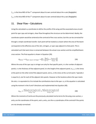 MAE 154B PROJECT RYAN, AGRAJ, KEVIN
𝐼 𝑥′,𝑖 is the Area MOI of the ith
component about its own centroid about the x-axis (Negligible)
𝐼 𝑦′,𝑖 is the Area MOI of the ith
component about its own centroid about the y-axis (Negligible)
11. Shear Flow – Calculations
Using the calculated x-y coordinates to define the profile of the wing and the associated areas at each
point for spar caps and stringers, shear flow throughout the structure can be determined. Ideally, the
coordinate system would be centered at the centroid of the cross section, but this can be corrected for
through a simple coordinate transfer. Each point will be treated as a boom where the area of the boom
corresponds to the effective area of the skin, stringers, or spar caps adjacent to that point. This is
calculated such that axial stress is conserved between the actual cross section and the simplified boom
cross section. The final equation is shown in Equation (39).
𝐴 𝐵𝑜𝑜𝑚 = 𝐴 𝑠𝑝𝑎𝑟 𝑐𝑎𝑝 𝑜𝑟 𝑠𝑡𝑟𝑖𝑛𝑔𝑒𝑟 + ∑ [
𝑡𝑏
6
(2 +
𝜎 𝑧𝑧(𝑛+1)
𝜎 𝑧𝑧(𝑛)
)]𝑛
𝑖=1 (39)
Where the area of the spar cap or stringer are only for that specific point, n is the number of adjacent
panels, t is the thickness of that adjacent panel, b is the length of the adjacent panel, σzz(n+1) is the stress
at the point on the other end of the adjacent panel, and σzz is the stress at the current point. Typically n
is equal to 2, one for each of the adjacent skin panels. However at the locations where the spar meets
the skin, n is equivalent to 3 to include the contributions due to the spar. σzz in this equation is calculated
using the moment in the X and Y directions and implemented into Equation (40).
𝜎𝑧𝑧,𝑖 =
𝑀 𝑥(𝐼 𝑦𝑦(𝑦 𝑖−𝑦 𝑐)−𝐼 𝑥𝑦(𝑥 𝑖−𝑥 𝑐))
𝐼 𝑥𝑥 𝐼 𝑦𝑦−𝐼 𝑥𝑦
2 +
𝑀 𝑦(𝐼 𝑥𝑥(𝑥 𝑖−𝑥 𝑐)−𝐼 𝑥𝑦(𝑦 𝑖−𝑦 𝑐))
𝐼 𝑥𝑥 𝐼 𝑦𝑦−𝐼 𝑥𝑦
2 (40)
Where the moments of inertia are the previously calculated inertia terms for the wing cross section, x
and y are the coordinates of the point, and xc and yc are the x-y coordinates of the centroid if the points
are not already normalized.
 