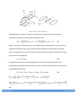 MAE 154B PROJECT RYAN, AGRAJ, KEVIN
Figure 29 Shear Flow Idealization
Starting with point 1, the Δqb, or change in sheer flow from one side of the boom to the other is
calculated at each point around the profile using Equation (41).
Δ𝑞 𝑏,𝑖 =
𝑆 𝑦 𝐼 𝑥𝑦−𝑆 𝑥 𝐼 𝑥𝑥
𝐼 𝑥𝑥 𝐼 𝑦𝑦−𝐼 𝑥𝑦
2 𝐴 𝐵𝑜𝑜𝑚,𝑖( 𝑥𝑖 − 𝑥 𝑐) +
𝑆 𝑥 𝐼 𝑥𝑦−𝑆 𝑦 𝐼 𝑦𝑦
𝐼 𝑥𝑥 𝐼 𝑦𝑦−𝐼 𝑥𝑦
2 𝐴 𝐵𝑜𝑜𝑚,𝑖( 𝑦𝑖 − 𝑦𝑐) (41)
Where Sx and Sy are the shear forces, ABoom,I is the effective boom area at that point, xi and yi are the x-y
components of the point, and xc and yc are the centroid coordinates if not normalized. From this the
total qb at a given point is the sum of the Δqb’s for all previous points as shown in equation X. The values
of qb are shown in the Appendix.
𝑞 𝑏,𝑘 = ∑ Δ𝑞 𝑏,𝑖
𝑘
𝑖=1 (42)
To calculate the total q, the relationship between cell 1 and cell 2 must be accounted for. This is
considered by examining the total moment on the system in Equation (43) and the twist rate of each cell
using Equations (44) and (45).
𝑀0 + 𝑆 𝑦 𝜉0 − 𝑆 𝑥 𝜂0 = 2𝐴1 𝑞0,1 + 2𝐴2 𝑞0,2 + ∑ 2𝑞 𝑏,𝑖Δ𝐴𝑖
𝑛
𝑖=1 (43)
𝑑𝜃
𝑑𝑧
=
1
2𝐴1 𝐺
[𝑞0,1 (∑
((𝑥 𝑖+1−𝑥 𝑖)2+(𝑦 𝑖+1−𝑦 𝑖)2)
1
2
𝑡 𝑠𝑘𝑖𝑛
𝑛
𝑖=1 ) + (𝑞0,1 − 𝑞0,2)
(𝑦 𝑏𝑜𝑡−𝑦𝑡𝑜𝑝)
𝑡 𝑠𝑝𝑎𝑟
+
(𝑆 𝑦 𝐼 𝑥𝑦−𝑆 𝑥 𝐼 𝑥𝑥)
𝐼 𝑥𝑥 𝐼 𝑦𝑦−𝐼 𝑥𝑦
2 ∑ 𝐴 𝑏𝑜𝑜𝑚,𝑖 𝑥𝑖
((𝑥 𝑖+1−𝑥 𝑖)2+(𝑦 𝑖+1−𝑦 𝑖)2)
1
2
𝑡 𝑠𝑘𝑖𝑛
𝑛
𝑖=1 +
(𝑆 𝑥 𝐼 𝑥𝑦−𝑆 𝑦 𝐼 𝑦𝑦)
𝐼 𝑥𝑥 𝐼 𝑦𝑦−𝐼 𝑥𝑦
2 ∑ 𝐴 𝑏𝑜𝑜𝑚,𝑖 𝑦𝑖
((𝑥 𝑖+1−𝑥 𝑖)2+(𝑦 𝑖+1−𝑦 𝑖)2)
1
2
𝑡 𝑠𝑘𝑖𝑛
𝑛
𝑖=1 ]
(44)
 