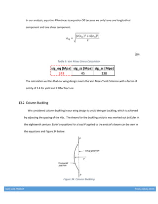 MAE 154B PROJECT RYAN, AGRAJ, KEVIN
In our analysis, equation 49 reduces to equation 50 because we only have one longitudinal
component and one shear component.
𝜎𝑒𝑞 = √
[2( 𝜎𝑧𝑧)2 + 6( 𝜎𝑧𝑠)2]
2
(50)
Table 9: Von Mises Stress Calculation
The calculation verifies that our wing design meets the Von Mises Yield Criterion with a factor of
safety of 1.4 for yield and 2.0 for fracture.
13.2 Column Buckling
We considered column buckling in our wing design to avoid stringer buckling, which is achieved
by adjusting the spacing of the ribs. The theory for the buckling analysis was worked out by Euler in
the eighteenth century. Euler’s equations for a load P applied to the ends of a beam can be seen in
the equations and Figure 34 below:
Figure 34: Column Buckling
 