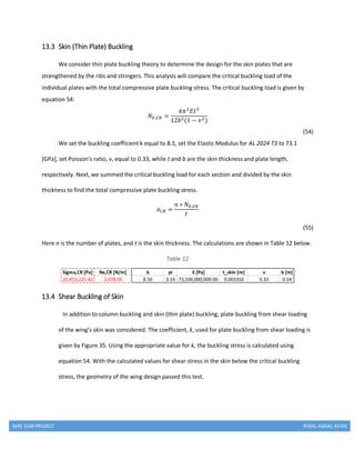 MAE 154B PROJECT RYAN, AGRAJ, KEVIN
13.3 Skin (Thin Plate) Buckling
We consider thin plate buckling theory to determine the design for the skin plates that are
strengthened by the ribs and stringers. This analysis will compare the critical buckling load of the
individual plates with the total compressive plate buckling stress. The critical buckling load is given by
equation 54:
𝑁𝑋,𝐶𝑅 =
𝑘𝜋2
𝐸𝑡3
12𝑏2(1 − 𝑣2)
(54)
We set the buckling coefficient k equal to 8.5, set the Elastic Modulus for AL 2024 T3 to 73.1
[GPa], set Poisson’s ratio, v, equal to 0.33, while t and b are the skin thickness and plate length,
respectively. Next, we summed the critical buckling load for each section and divided by the skin
thickness to find the total compressive plate buckling stress.
𝜎 𝐶𝑅 =
𝑛 ∗ 𝑁𝑋,𝐶𝑅
𝑡
(55)
Here n is the number of plates, and t is the skin thickness. The calculations are shown in Table 12 below.
Table 12
13.4 Shear Buckling of Skin
In addition to column buckling and skin (thin plate) buckling, plate buckling from shear loading
of the wing’s skin was considered. The coefficient, k, used for plate buckling from shear loading is
given by Figure 35. Using the appropriate value for k, the buckling stress is calculated using
equation 54. With the calculated values for shear stress in the skin below the critical buckling
stress, the geometry of the wing design passed this test.
 
