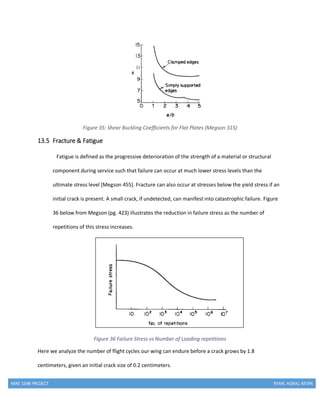 MAE 154B PROJECT RYAN, AGRAJ, KEVIN
Figure 35: Shear Buckling Coefficients for Flat Plates (Megson 315)
13.5 Fracture & Fatigue
Fatigue is defined as the progressive deterioration of the strength of a material or structural
component during service such that failure can occur at much lower stress levels than the
ultimate stress level [Megson 455]. Fracture can also occur at stresses below the yield stress if an
initial crack is present. A small crack, if undetected, can manifest into catastrophic failure. Figure
36 below from Megson (pg. 423) illustrates the reduction in failure stress as the number of
repetitions of this stress increases.
Figure 36 Failure Stress vs Number of Loading repetitions
Here we analyze the number of flight cycles our wing can endure before a crack grows by 1.8
centimeters, given an initial crack size of 0.2 centimeters.
 