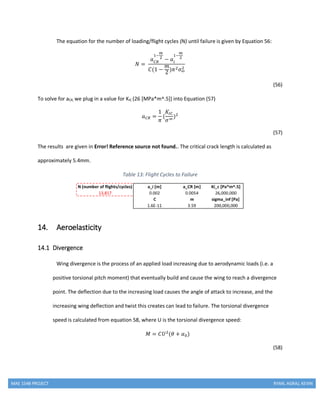 MAE 154B PROJECT RYAN, AGRAJ, KEVIN
The equation for the number of loading/flight cycles (N) until failure is given by Equation 56:
𝑁 =
𝑎 𝐶𝑅
1−
𝑚
2
− 𝑎𝑖
1−
𝑚
2
𝐶(1 −
𝑚
2 )𝜋2 𝜎∞
2
(56)
To solve for aCR, we plug in a value for KIC (26 [MPa*m^.5]) into Equation (57)
𝑎 𝐶𝑅 =
1
𝜋
(
𝐾𝐼𝐶
𝜎∞
)2
(57)
The results are given in Error! Reference source not found.. The critical crack length is calculated as
approximately 5.4mm.
Table 13: Flight Cycles to Failure
14. Aeroelasticity
14.1 Divergence
Wing divergence is the process of an applied load increasing due to aerodynamic loads (i.e. a
positive torsional pitch moment) that eventually build and cause the wing to reach a divergence
point. The deflection due to the increasing load causes the angle of attack to increase, and the
increasing wing deflection and twist this creates can lead to failure. The torsional divergence
speed is calculated from equation 58, where U is the torsional divergence speed:
𝑀 = 𝐶𝑈2
(𝜃 + 𝛼0)
(58)
 