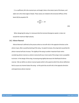 MAE 154B PROJECT RYAN, AGRAJ, KEVIN
C is a coefficient, M is the moment per unit length, theta is the elastic twist of the beam, and
alpha not is the initial angle of attack. These values are related to the torsional stiffness of the
beam (GJ) by equation 59:
𝐺𝐽
𝑑2
𝜃
𝑑𝑦2
= −𝑀
(59)
When designing the wing, it is necessary that the torsional divergence speed, U, does not
exceed the maximum flight velocity.
14.2 Aileron Reversal
Aileron Reversal is defined as the process where an aircraft rolls in the opposite direction as the
aileron input, often caused by twisting of the wing. As speed increases, the wing twist caused by the
aileron reversal will also increase. The rigidity of the wing is another important factor when
considering aileron reversal, as aileron reversal will occur more easily if the wing is more susceptible
to torsion. In the design of the wing, increasing wing rigidity decreases the likelihood of aileron
reversal. We can define an aileron reversal speed, which is the speed at which the aileron deflection
fails to cause any moment about the wing – at this point the aircraft rolls in the opposite direction
and experiences aileron reversal.
 