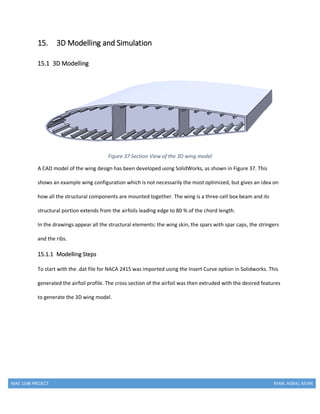 MAE 154B PROJECT RYAN, AGRAJ, KEVIN
15. 3D Modelling and Simulation
15.1 3D Modelling
Figure 37 Section View of the 3D wing model
A CAD model of the wing design has been developed using SolidWorks, as shown in Figure 37. This
shows an example wing configuration which is not necessarily the most optimized, but gives an idea on
how all the structural components are mounted together. The wing is a three-cell box beam and its
structural portion extends from the airfoils leading edge to 80 % of the chord length.
In the drawings appear all the structural elements: the wing skin, the spars with spar caps, the stringers
and the ribs.
15.1.1 Modelling Steps
To start with the .dat file for NACA 2415 was imported using the Insert Curve option in Solidworks. This
generated the airfoil profile. The cross section of the airfoil was then extruded with the desired features
to generate the 3D wing model.
 