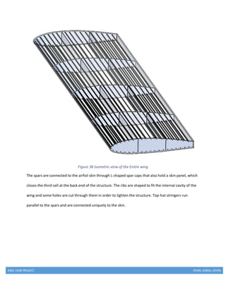 MAE 154B PROJECT RYAN, AGRAJ, KEVIN
Figure 38 Isometric view of the Entire wing
The spars are connected to the airfoil skin through L-shaped spar caps that also hold a skin panel, which
closes the third cell at the back end of the structure. The ribs are shaped to fit the internal cavity of the
wing and some holes are cut through them in order to lighten the structure. Top-hat stringers run
parallel to the spars and are connected uniquely to the skin.
 
