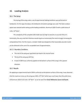 MAE 154B PROJECT RYAN, AGRAJ, KEVIN
16. Loading Analysis
16.1 The Setup
The testing of the wing under a set of experimental loading conditions was performed on
Solidworks. For this type of analysis, the Solidworks Simulation package was used. The Static analysis
option was selected while setting up the loading conditions. Aluminum 2024 T3 with a yield stress of
3.45 x 108
N/m2
.
The complexity of the complete CAD model was too high to execute an accurate FEA on it.
Particularly, the very small skin thickness would require an excessively fine mesh strongly increasing the
computational time. For this reason, a simpler model was designed so that reasonably accurate results
can be obtained at the cost of an acceptable level of approximation.
16.1.1 Boundary Conditions
 The root of the wing was specified to be fixed in the inertial frame.
 The tip of the wing was left free.
 A load of 200 N was uniformly applied on the bottom surface of the wing in the upward
direction.
16.2 Results
On applying an experimental load of 200 N uniformly on the bottom surface of the wing, it was observed
that the maximum stress on the wing was 4.89 x 105
N/m2
which was much lower than the yield stress
of Aluminum 2024 T3 of 3.45 x 108
N/m2
as can be seen from Error! Reference source not found..
 