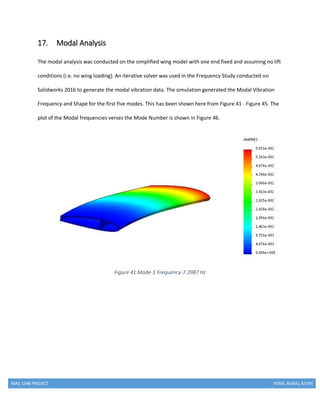 MAE 154B PROJECT RYAN, AGRAJ, KEVIN
17. Modal Analysis
The modal analysis was conducted on the simplified wing model with one end fixed and assuming no lift
conditions (i.e. no wing loading). An iterative solver was used in the Frequency Study conducted on
Solidworks 2016 to generate the modal vibration data. The simulation generated the Modal Vibration
Frequency and Shape for the first five modes. This has been shown here from Figure 41 - Figure 45. The
plot of the Modal frequencies verses the Mode Number is shown in Figure 46.
Figure 41 Mode-1 Frequency-7.3987 Hz
 